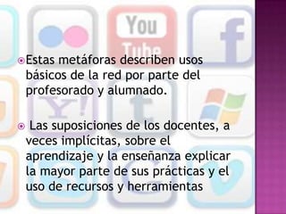  Estas   metáforas describen usos
    básicos de la red por parte del
    profesorado y alumnado.

    Las suposiciones de los docentes, a
    veces implícitas, sobre el
    aprendizaje y la enseñanza explicar
    la mayor parte de sus prácticas y el
    uso de recursos y herramientas
 