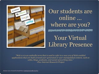 Our students are
                                                                      online ...
                                                                   where are you?

                                                                     Your Virtual
                                                                   Library Presence
                   “Web 2.0 is an umbrella term that is used to refer to a new era of Web-enabled
               applications that are built around user-generated or user-manipulated content, such as
                                 wikis, blogs, podcasts, and social networking sites.”
                                            -Pew Internet Research Project



Summer 2010 /Created by Sundi Pierce sundi.pierce@sdhc.k12.fl.us
 