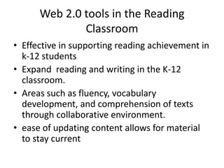 Web 2.0 tools in the Reading Classroom Effective in supporting reading achievement in k-12 students Expand  reading and writing in the K-12 classroom.  Areas such as fluency, vocabulary development, and comprehension of texts through collaborative environment. ease of updating content allows for material to stay current 