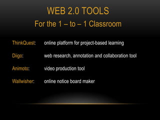 Web 2.0 tools For the 1 – to – 1 Classroom ThinkQuest:  	online platform for project-based learning Diigo:  		web research, annotation and collaboration tool Animoto:  	video production tool Wallwisher:  	online notice board maker 
