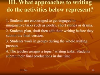 III. What approaches to writing
do the activities below represent?
1. Students are encouraged to get engaged in
imaginative tasks such as poetry, short stories or drama.
2. Students plan, draft then edit their writing before they
submit the final version.
3. Students work in groups during the whole writing
process.
4. The teacher assigns a topic / writing tasks. Students
submit their final productions in due time.


            Feb.                                          10
 