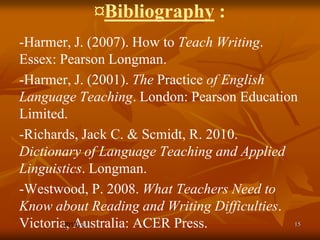 ¤Bibliography :
-Harmer, J. (2007). How to Teach Writing.
Essex: Pearson Longman.
-Harmer, J. (2001). The Practice of English
Language Teaching. London: Pearson Education
Limited.
-Richards, Jack C. & Scmidt, R. 2010.
Dictionary of Language Teaching and Applied
Linguistics. Longman.
-Westwood, P. 2008. What Teachers Need to
Know about Reading and Writing Difficulties.
Victoria, Australia: ACER Press.
          Feb.                               15
 