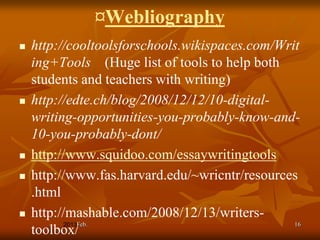 ¤Webliography
   http://cooltoolsforschools.wikispaces.com/Writ
    ing+Tools (Huge list of tools to help both
    students and teachers with writing)
   http://edte.ch/blog/2008/12/12/10-digital-
    writing-opportunities-you-probably-know-and-
    10-you-probably-dont/
   http://www.squidoo.com/essaywritingtools
   http://www.fas.harvard.edu/~wricntr/resources
    .html
   http://mashable.com/2008/12/13/writers-
             Feb.                                16
    toolbox/
 