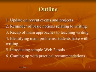 Outline
1. Update on recent events and projects
2. Reminder of basic notions relating to writing
3. Recap of main approaches to teaching writing
4. Identifying main problems students have with
writing
5. Introducing sample Web 2 tools
6. Coming up with practical recommendations

         Feb.                                      2
 