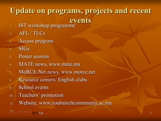 Update on programs, projects and recent
                events
1.    IST workshop programme
2.    AFL / TLCs
3.    Access program
4.    SIGs
5.    Poster session
6.    MATE news, www.mate.ma
7.    MoRCE-Net news, www.morce.net
8.    Resource centers/ English clubs
9.    School events
10.   Teachers’ promotion
11.   Website, www.zoubaireltcommunity.ac.ma
12.   . . . . . Feb.                           3
 