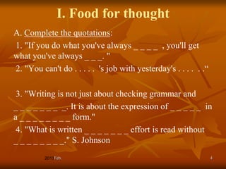 I. Food for thought
A. Complete the quotations:
1. "If you do what you've always _ _ _ _ , you'll get
what you've always _ _ _. "
2. "You can't do . . . . . 's job with yesterday's . . . . . .“

 3. "Writing is not just about checking grammar and
_ _ _ _ _ _ _ _. It is about the expression of _ _ _ _ _ in
a _ _ _ _ _ _ _ _ form."
 4. "What is written _ _ _ _ _ _ _ effort is read without
_ _ _ _ _ _ _ _." S. Johnson
             Feb.                                                 4
 