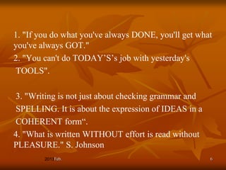 1. "If you do what you've always DONE, you'll get what
you've always GOT."
2. "You can't do TODAY’S’s job with yesterday's
TOOLS".

3. "Writing is not just about checking grammar and
SPELLING. It is about the expression of IDEAS in a
COHERENT form“.
4. "What is written WITHOUT effort is read without
PLEASURE." S. Johnson
           Feb.                                      6
 