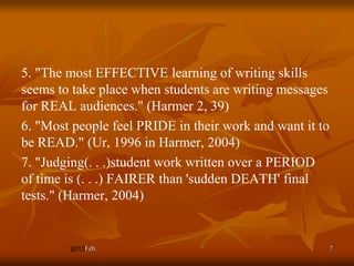 5. "The most EFFECTIVE learning of writing skills
seems to take place when students are writing messages
for REAL audiences." (Harmer 2, 39)
6. "Most people feel PRIDE in their work and want it to
be READ." (Ur, 1996 in Harmer, 2004)
7. "Judging(. . .)student work written over a PERIOD
of time is (. . .) FAIRER than 'sudden DEATH' final
tests." (Harmer, 2004)


           Feb.                                       7
 