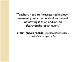 "Teachers need to integrate technology seamlessly into the curriculum instead of viewing it as an add-on, an afterthought, or an event.“ Heidi-Hayes Jacobs , Educational Consultant, Curriculum Designers, Inc. 