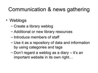 Communication & news gathering Weblogs Create a library weblog Additional or new library resources Introduce members of staff Use it as a repository of data and information by using categories and tags Don’t regard a weblog as a diary – it’s an important website in its own right… 