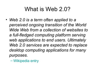 What is Web 2.0? Web 2.0 is a term often applied to a perceived ongoing transition of the World Wide Web from a collection of websites to a full-fledged computing platform serving web applications to end users. Ultimately Web 2.0 services are expected to replace desktop computing applications for many purposes.   Wikipedia entry 