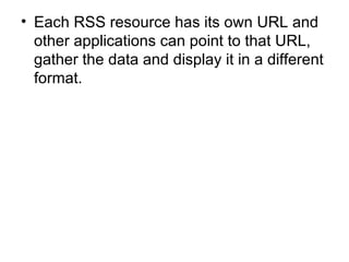 Each RSS resource has its own URL and other applications can point to that URL, gather the data and display it in a different format. 