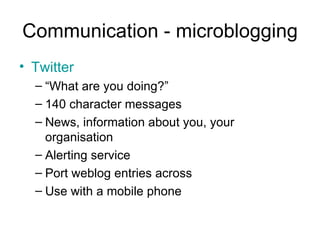 Communication - microblogging Twitter “ What are you doing?” 140 character messages News, information about you, your organisation Alerting service Port weblog entries across Use with a mobile phone 