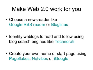 Make Web 2.0 work for you Choose a newsreader like  Google RSS reader  or  Bloglines Identify weblogs to read and follow using blog search engines like  Technorati Create your own home or start page using  Pageflakes ,  Netvibes  or  iGoogle 