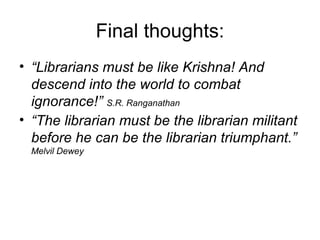 Final thoughts: “ Librarians must be like Krishna! And descend into the world to combat ignorance!”  S.R. Ranganathan “ The librarian must be the librarian militant before he can be the librarian triumphant.”   Melvil Dewey 