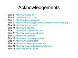 Acknowledgements Slide 5  http://www.nasa.gov   Slide 7  http://www.bbc.co.uk   Slide 9  http://thederringdos.com/ Slide 9  http://www.problogger.net/wp-content/spiders-web.jpg   Slide 10  http://www.vorkt.com/   Slide 10  http://www.nps.gov/   Slide 11  http://www.tailoredtime.com/   Slide 11  http://www.letsgomobile.org/   Slide 13  http://www.ctp.co.uk/   Slide 13  http://www.hereticpress.com/   Slide 14  http://www.stdmfg.com/   Slide 14  http://ecx.images-amazon.com/   Slide 15  http://www.stainedglassoriginals.com   Slide 15  http://img.thesun.co.uk/   