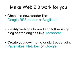 Make Web 2.0 work for you Choose a newsreader like  Google RSS reader  or  Bloglines Identify weblogs to read and follow using blog search engines like  Technorati Create your own home or start page using  Pageflakes ,  Netvibes  or  iGoogle 