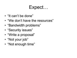 Expect… “ It can’t be done” “ We don’t have the resources” “ Bandwidth problems” “ Security issues” “ Write a proposal” “ Not your job” “ Not enough time” 