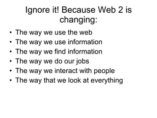 Ignore it! Because Web 2 is changing: The way we use the web The way we use information The way we find information The way we do our jobs The way we interact with people The way that we look at everything 