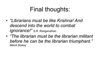 Final thoughts: “ Librarians must be like Krishna! And descend into the world to combat ignorance!”  S.R. Ranganathan “ The librarian must be the librarian militant before he can be the librarian triumphant.”   Melvil Dewey 