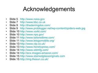 Acknowledgements Slide 5  http://www.nasa.gov   Slide 7  http://www.bbc.co.uk   Slide 9  http://thederringdos.com/ Slide 9  http://www.problogger.net/wp-content/spiders-web.jpg   Slide 10  http://www.vorkt.com/   Slide 10  http://www.nps.gov/   Slide 11  http://www.tailoredtime.com/   Slide 11  http://www.letsgomobile.org/   Slide 13  http://www.ctp.co.uk/   Slide 13  http://www.hereticpress.com/   Slide 14  http://www.stdmfg.com/   Slide 14  http://ecx.images-amazon.com/   Slide 15  http://www.stainedglassoriginals.com   Slide 15  http://img.thesun.co.uk/   