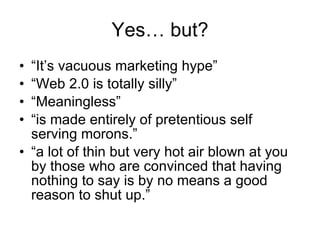 Yes… but? “ It’s  vacuous marketing hype” “ Web 2.0 is totally silly” “ Meaningless” “ is made entirely of pretentious self serving morons.” “ a lot of thin but very hot air blown at you by those who are convinced that having nothing to say is by no means a good reason to shut up.” 