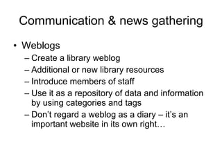 Communication & news gathering Weblogs Create a library weblog Additional or new library resources Introduce members of staff Use it as a repository of data and information by using categories and tags Don’t regard a weblog as a diary – it’s an important website in its own right… 