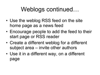 Weblogs continued… Use the weblog RSS feed on the site home page as a news feed Encourage people to add the feed to their start page or RSS reader Create a different weblog for a different subject area – invite other authors Use it in a different way, on a different page 