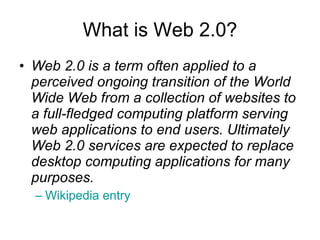 What is Web 2.0? Web 2.0 is a term often applied to a perceived ongoing transition of the World Wide Web from a collection of websites to a full-fledged computing platform serving web applications to end users. Ultimately Web 2.0 services are expected to replace desktop computing applications for many purposes.   Wikipedia entry 