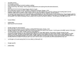 The RSS version: Phil Bradley's weblog http://philbradley.typepad.com/phil_bradleys_weblog/ Internet searching, web design, search engine developments and anything that will interest librarians! en-GB  2007-02-23T10:57:53+00:00 Egypt blogger jailed for 'insult' http://philbradley.typepad.com/phil_bradleys_weblog/2007/02/egypt_blogger_j.html Egyptian blogger jailed for 'insult'. Abdel Kareem Soliman has been jailed for four years for criticising and insulting Islam and the president. He'd used his weblog to take a swipe at the country's top Islamic institution. The link goes to... <p><a href="http://news.bbc.co.uk/1/hi/world/middle_east/6385849.stm" title="BBC NEWS | World | Middle East | Egypt blogger jailed for 'insult'">Egyptian blogger jailed for 'insult'</a>. Abdel Kareem Soliman has been jailed for four years for criticising and insulting Islam and the president. He'd used his weblog to take a swipe at the country's top Islamic institution. The link goes to the BBC story.</p> Current Affairs philipbradley 2007-02-23T10:57:53+00:00 Google charges for web programs http://philbradley.typepad.com/phil_bradleys_weblog/2007/02/google_charges_.html Google charges for web programs. Well, this is all over the blogs and news at the moment - my link goes to the BBC version of the story. No great surprise here really; Google is going to start selling a... <p><a href="http://news.bbc.co.uk/1/hi/technology/6385487.stm" title="BBC NEWS | Technology | Google charges for web programs">Google charges for web programs</a>. Well, this is all over the blogs and news at the moment - my link goes to the BBC version of the story. No great surprise here really; Google is going to start selling a premium version of their email, calendar, word processing and messaging package. It'll cost £27 or 40€ or $50 which includes more storage, phone help and 99.9% uptime (which is actually downtime of about 9 hours per year if you don't want to work it out yourself) and it'll be advertisement free.</p> <p>Google is of course saying that it's not an attack on Microsoft.</p> Google specific philipbradley 