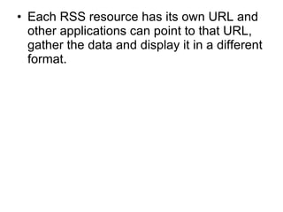 Each RSS resource has its own URL and other applications can point to that URL, gather the data and display it in a different format. 