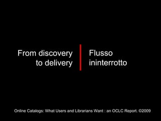 Online Catalogs: What Users and Librarians Want : an OCLC Report. ©2009 From discovery to delivery Flusso ininterrotto 