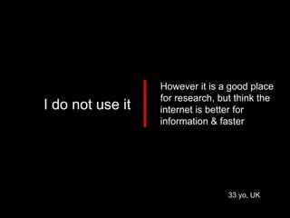 33 yo, UK I do not use it However it is a good place for research, but think the internet is better for information & faster 