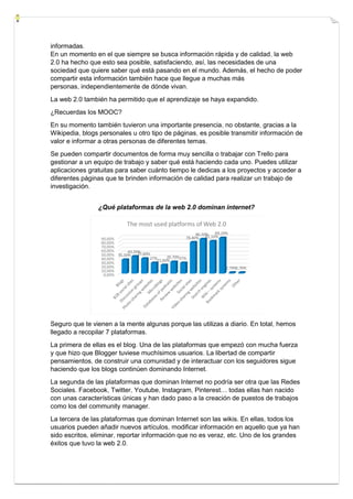 informadas.
En un momento en el que siempre se busca información rápida y de calidad, la web
2.0 ha hecho que esto sea posible, satisfaciendo, así, las necesidades de una
sociedad que quiere saber qué está pasando en el mundo. Además, el hecho de poder
compartir esta información también hace que llegue a muchas más
personas, independientemente de dónde vivan.
La web 2.0 también ha permitido que el aprendizaje se haya expandido.
¿Recuerdas los MOOC?
En su momento también tuvieron una importante presencia, no obstante, gracias a la
Wikipedia, blogs personales u otro tipo de páginas, es posible transmitir información de
valor e informar a otras personas de diferentes temas.
Se pueden compartir documentos de forma muy sencilla o trabajar con Trello para
gestionar a un equipo de trabajo y saber qué está haciendo cada uno. Puedes utilizar
aplicaciones gratuitas para saber cuánto tiempo le dedicas a los proyectos y acceder a
diferentes páginas que te brinden información de calidad para realizar un trabajo de
investigación.
¿Qué plataformas de la web 2.0 dominan internet?
Seguro que te vienen a la mente algunas porque las utilizas a diario. En total, hemos
llegado a recopilar 7 plataformas.
La primera de ellas es el blog. Una de las plataformas que empezó con mucha fuerza
y que hizo que Blogger tuviese muchísimos usuarios. La libertad de compartir
pensamientos, de construir una comunidad y de interactuar con los seguidores sigue
haciendo que los blogs continúen dominando Internet.
La segunda de las plataformas que dominan Internet no podría ser otra que las Redes
Sociales. Facebook, Twitter, Youtube, Instagram, Pinterest… todas ellas han nacido
con unas características únicas y han dado paso a la creación de puestos de trabajos
como los del community manager.
La tercera de las plataformas que dominan Internet son las wikis. En ellas, todos los
usuarios pueden añadir nuevos artículos, modificar información en aquello que ya han
sido escritos, eliminar, reportar información que no es veraz, etc. Uno de los grandes
éxitos que tuvo la web 2.0.
 