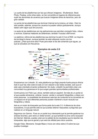 La cuarta de las plataformas son las que ofrecen imágenes. Shutterstock, Stock
Photo, Pixabay, entre otras webs, se han convertido en lugares de referencia para
suplir las demandas de usuarios que buscan imágenes libres de derechos, pero de
gran calidad.
La quinta de las plataformas que dominan Internet es la música y el vídeo. Esto ha
sido posible, además, porque los usuarios la pueden utilizar gratuitamente, aunque
deban sufrir algún que otro anuncio.
La sexta de las plataformas son las aplicaciones que permiten compartir fotos, vídeos
o archivos. Estamos hablando de Slidershare, también Youtube o BitTorrent.
La séptima y última de las plataformas que dominan la web 2.0 es el RSS. La mayoría
de los blogs lo tienen, aunque también se está utilizando mucho con los
podcast. ¿Para qué sirve esto? Pues para estar al día del contenido que sigues, ya
que se actualiza con frecuencia.
Ejemplos de webs 2.0
Empezamos con LinkedIn. Sí, esta plataforma que llegó pisando fuerte porque ofrecía
todo lo que has visto sobre la web 2.0 con relación a las redes sociales, solo que en
este caso orientado al sector profesional. Sin duda, LinkedIn ha permitido crear una
comunidad muy generosa en la que surgen grandes oportunidades profesionales.
Continuamos con Flickr que, ahora, también está en español. Se trata de un portal en
el que puedes almacenar, ordenar, buscar, vender o compartir fotografías y vídeos con
otras personas. La posibilidad de almacenar este tipo de contenido la ha convertido en
un espacio en el que diferentes personas puedan mantener a buen recaudo sus
fotografías y vídeos.
Ask es un motor de búsqueda que forma parte de la web 2.0. A diferencia de otros
buscadores, lo que permite este es que puedas obtener respuestas a preguntas que
realices en un lenguaje natural.
Seguimos con Gennio. Pues es un portal muy interesante que te permite gestionar tus
enlaces favoritos, pero tiene un doble función, ya que también te sirve como buscador
de Internet. Además, puedes votar por la calidad de los resultados que te reporten las
búsquedas, algo que es genial y que será de utilidad para otros usuarios.
Google Video, Meneame, Google Maps o Ivoox son otras webs 2.0 sobre las que
puedes investigar.
 