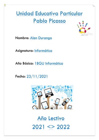 Unidad Educativa Particular
Pablo Picasso
Año Lectivo
2021 <> 2022
Nombre: Alen Durango
Asignatura: Informática
Año Básico: 1BGU Informática
Fecha: 23/11/2021
 