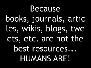 Because books, journals, articles, wikis, blogs, tweets, etc. are not the best resources...HUMANS ARE!