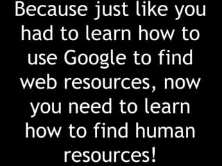 Because just like you had to learn how to use Google to find web resources, now you need to learn how to find human resources!