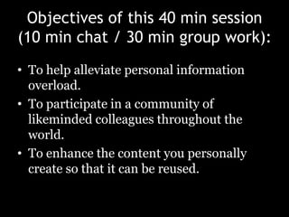 Objectives of this 40 min session(10 min chat / 30 min group work):To help alleviate personal information overload.To participate in a community of likeminded colleagues throughout the world.To enhance the content you personally create so that it can be reused.