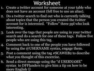WorksheetCreate a twitter account for someone at your table who does not have an account (fell free to use an alias).Do a twitter search to find out who is currently talking about topics that the person you created the twitter account for is interested.  “Follow” three ppl who look interesting.Look over the tags that people are using in your twitter search and do a search for one of these tags.  Follow five people who are using this tag.Comment back to one of the people you have followed by using the @USERNAME syntax, engage them.Post a comment using the tag #SCAWEB2 to describe what you thought of this excercise.Send a direct message using the “d USERNAME” syntax  to DFFlanders to give him a tip on how to be more English 