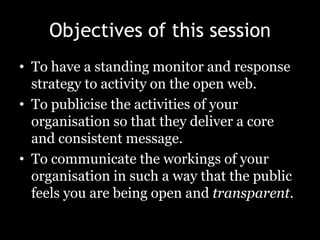 Objectives of this sessionTo have a standing monitor and response strategy to activity on the open web.To publicise the activities of your organisation so that they deliver a core and consistent message.To communicate the workings of your organisation in such a way that the public feels you are being open and transparent.