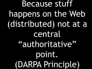 Because stuff happens on the Web (distributed) not at a central “authoritative” point. (DARPA Principle)