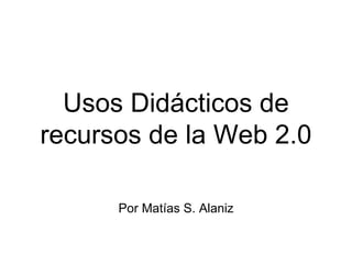 Usos Didácticos de
recursos de la Web 2.0
Por Matías S. Alaniz
 