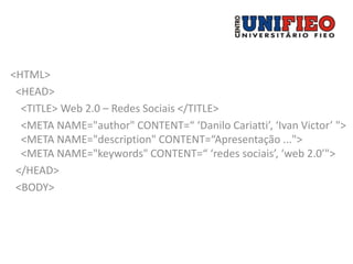 <HTML>
 <HEAD>
  <TITLE> Web 2.0 – Redes Sociais </TITLE>
  <META NAME="author" CONTENT=“ ‘Danilo Cariatti’, ‘Ivan Victor’ ">
  <META NAME="description" CONTENT=“Apresentação ...">
  <META NAME="keywords" CONTENT=“ ‘redes sociais’, ‘web 2.0’">
 </HEAD>
 <BODY>
 