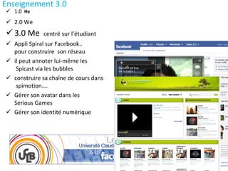 Enseignement 3.0 1.0  He 2.0 We 3.0 Me  centré sur l’étudiant Appli Spiral sur Facebook..  pour construire  son réseau  il peut annoter lui-même les  Spicast via les bubbles  construire sa chaîne de cours dans  spimotion…. Gérer son avatar dans les  Serious Games Gérer son identité numérique 
