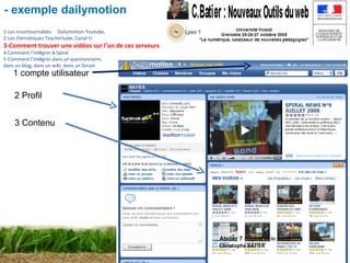 Atelier 7 :  Spiral et le web2 Christophe BATIER 1 compte utilisateur 2 Profil 3 Contenu 1-Les incontournables        Dailymotion   Youtube, 2-Les thématiques Teachertube, Canal-U 3-Comment trouver une vidéos sur l’un de ces serveurs 4-Comment l ’ int é grer  à  Spiral 5-Comment l ’ int é grer dans un questionnaire,  dans un blog, dans un wiki, dans un forum - exemple dailymotion 