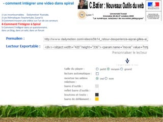 1-Les incontournables        Dailymotion   Youtube, 2-Les thématiques Teachertube, Canal-U 3-Comment trouver une vidéos sur l’un de ces serveurs 4-Comment l’intégrer à Spiral 5-Comment l ’ int é grer dans un questionnaire,  dans un blog, dans un wiki, dans un forum - comment intégrer une video dans spiral 