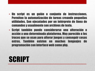 SCRIPT
• Un script es un guión o conjunto de instrucciones.
Permiten la automatización de tareas creando pequeñas
utilidades. Son ejecutados por un intérprete de línea de
comandos y usualmente son archivos de texto.
• Script también puede considerarse una alteración o
acción a una determinada plataforma, Muy parecido a los
trucos que se usan para alterar juegos y conseguir cosas
extras. También existen en muchos lenguajes de
programación con interface web como php.
 