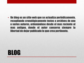 BLOG
• Un blog es un sitio web que se actualiza periódicamente,
recopilando cronológicamente textos o archivos de uno
o varios autores, ordenándose desde el mas reciente al
mas antiguo, donde el autor conserva siempre la
libertad de dejar publicado lo que crea pertinente.
 
