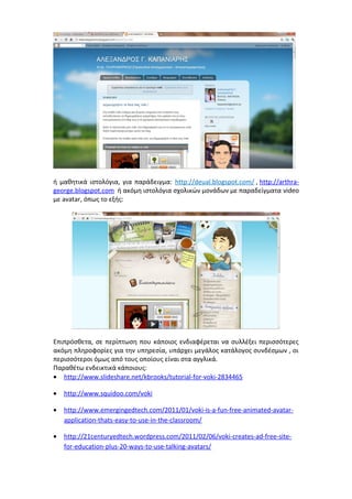 ή μαθητικά ιστολόγια, για παράδειγμα: http://deual.blogspot.com/ , http://arthra-george. 
blogspot.com ή ακόμη ιστολόγια σχολικών μονάδων με παραδείγματα video 
με avatar, όπως το εξής: 
Επιπρόσθετα, σε περίπτωση που κάποιος ενδιαφέρεται να συλλέξει περισσότερες 
ακόμη πληροφορίες για την υπηρεσία, υπάρχει μεγάλος κατάλογος συνδέσμων , οι 
περισσότεροι όμως από τους οποίους είναι στα αγγλικά. 
Παραθέτω ενδεικτικά κάποιους: 
· http://www.slideshare.net/kbrooks/tutorial-for-voki-2834465 
· http://www.squidoo.com/voki 
· http://www.emergingedtech.com/2011/01/voki-is-a-fun-free-animated-avatar-application- 
thats-easy-to-use-in-the-classroom/ 
· http://21centuryedtech.wordpress.com/2011/02/06/voki-creates-ad-free-site-for- 
education-plus-20-ways-to-use-talking-avatars/ 
 